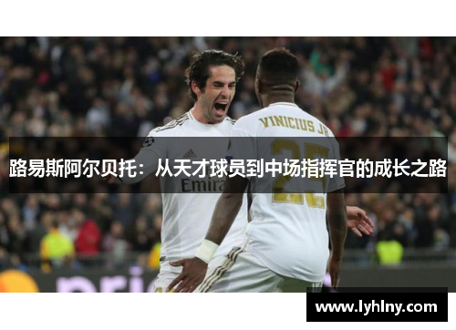 路易斯阿尔贝托：从天才球员到中场指挥官的成长之路