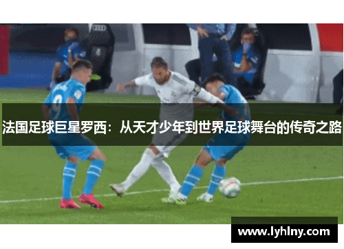 法国足球巨星罗西：从天才少年到世界足球舞台的传奇之路