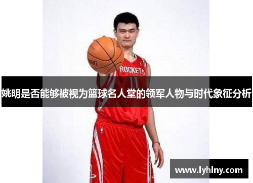 姚明是否能够被视为篮球名人堂的领军人物与时代象征分析