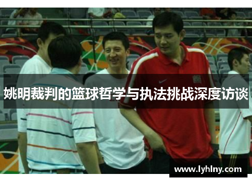 姚明裁判的篮球哲学与执法挑战深度访谈