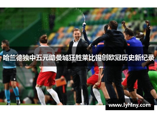 哈兰德独中五元助曼城狂胜莱比锡创欧冠历史新纪录